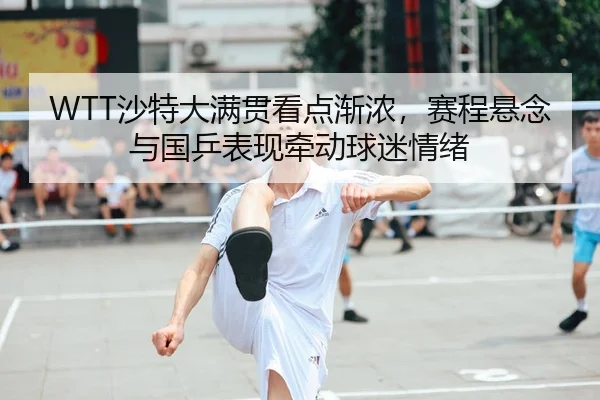 WTT沙特大满贯看点渐浓，赛程悬念与国乒表现牵动球迷情绪