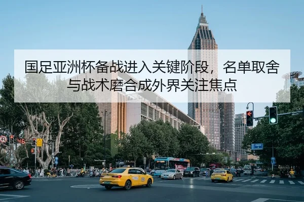 国足亚洲杯备战进入关键阶段，名单取舍与战术磨合成外界关注焦点